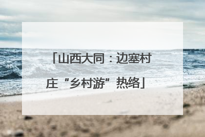 山西大同：边塞村庄“乡村游”热络